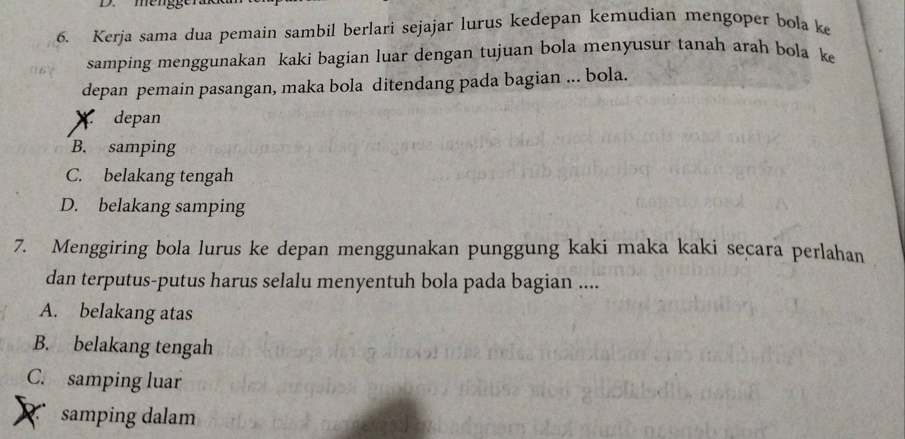 mengge
6. Kerja sama dua pemain sambil berlari sejajar lurus kedepan kemudian mengoper bola ke
samping menggunakan kaki bagian luar dengan tujuan bola menyusur tanah arah bola ke
depan pemain pasangan, maka bola ditendang pada bagian ... bola.
* depan
B. samping
C. belakang tengah
D. belakang samping
7. Menggiring bola lurus ke depan menggunakan punggung kaki maka kaki seçara perlahan
dan terputus-putus harus selalu menyentuh bola pada bagian ....
A. belakang atas
B. belakang tengah
C. samping luar
samping dalam