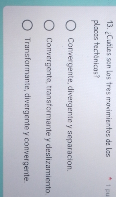 ¿Cuáles son los tres movimientos de las * 1 pur
placas tectónicas?
Convergente, divergente y separacion.
Convergente, transformante y deslizamiento.
Transformante, divergente y convergente.