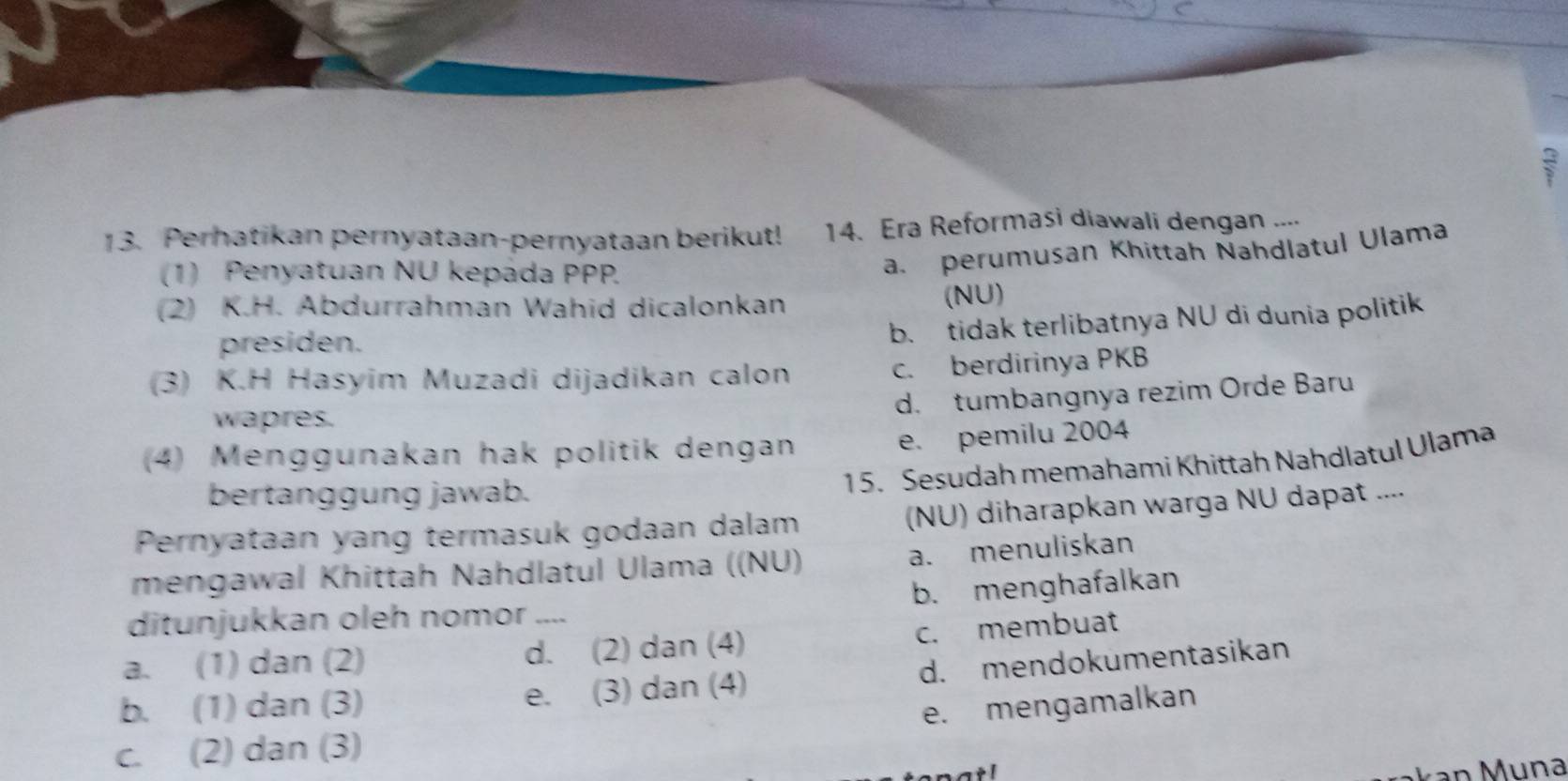  2/7 
13. Perhatikan pernyataan-pernyataan berikut! 14. Era Reformasi diawali dengan ....
(1) Penyatuan NU kepada PPP
a. perumusan Khittah Nahdlatul Ulama
(2) K.H. Abdurrahman Wahid dicalonkan (NU)
presiden.
b. tidak terlibatnya NU di dunia politik
(3) K.H Hasyim Muzadi dijadikan calon c. berdirinya PKB
d. tumbangnya rezim Orde Baru
wapres.
(4) Menggunakan hak politik dengan
e. pemilu 2004
bertanggung jawab.
15. Sesudah memahami Khittah Nahdlatul Ulama
Pernyataan yang termasuk godaan dalam (NU) diharapkan warga NU dapat ....
mengawal Khittah Nahdlatul Ulama ((NU)
a. menuliskan
b. menghafalkan
ditunjukkan oleh nomor_
a. (1) dan (2) d. (2) dan (4)
c. membuat
b. (1) dan (3) e. (3) dan (4) d. mendokumentasikan
e. mengamalkan
c. (2) dan (3)