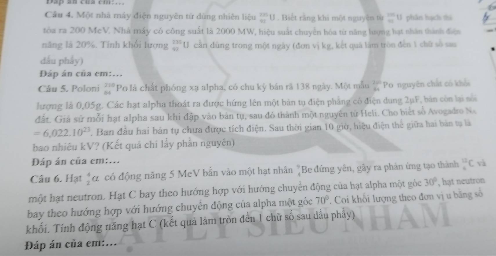 Dap an cua cm:...
Câu 4. Một nhà máy điện nguyên từ dùng nhiên liệu _(92)^(235)U. Biết rằng khi một nguyên từ  235/99 t phân hạch thi
tòa ra 200 McV. Nhà máy có công suất là 2000 MW, hiệu suất chuyển hóa từ năng lượng hạt nhân thành điện
năng là 20%. Tính khối lượng beginarrayr 235 92endarray U cần dùng trong một ngày (đơn vị kg, kết quả làm tròn đến 1 chữ số sau
dấu phẩy)
Đáp án của em:...
Câu 5. Poloni beginarrayr 210 84endarray Po là chất phóng xạ alpha, có chu kỳ bán rã 138 ngày. Một mẫu beginarrayr 280 84endarray Po nguyên chất có khổi
lượng là 0,05g. Các hạt alpha thoát ra được hứng lên một bản tụ điện phẳng có điện dung 2μF, bản còn lại noi
đất. Giả sử mỗi hạt alpha sau khi đập vào bản tụ, sau đó thành một nguyên tử Heli. Cho biết số Avogadro Na
=6,022.10^(23). Ban đầu hai bản tụ chưa được tích điện. Sau thời gian 10 giờ, hiệu điện thể giữa hai bản tụ là
bao nhiêu kV? (Kết quả chi lấy phần nguyên)
Đáp án của em:...
Câu 6. Hạt beginarrayr 4 2endarray ( đ có động năng 5 MeV bắn vào một hạt nhân beginarrayr 9 4endarray Be đứng yên, gây ra phản ứng tạo thành beginarrayr 12 6endarray C và
một hạt neutron. Hạt C bay theo hướng hợp với hướng chuyển động của hạt alpha một góc 30° , hạt neutron
bay theo hướng hợp với hướng chuyển động của alpha một góc 70°. Coi khối lượng theo đơn vị u bằng số
khối. Tính động năng hạt C (kết quả làm tròn đến 1 chữ số sau dấu phẩy)
Đáp án của em:...