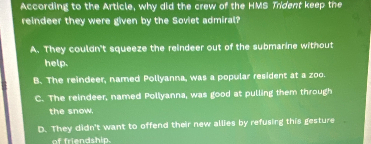 According to the Article, why did the crew of the HMS Trident keep the
reindeer they were given by the Soviet admiral?
A. They couldn't squeeze the reindeer out of the submarine without
help.
B. The reindeer, named Pollyanna, was a popular resident at a zoo.
C. The reindeer, named Pollyanna, was good at pulling them through
the snow.
D. They didn't want to offend their new allies by refusing this gesture
of friendship.