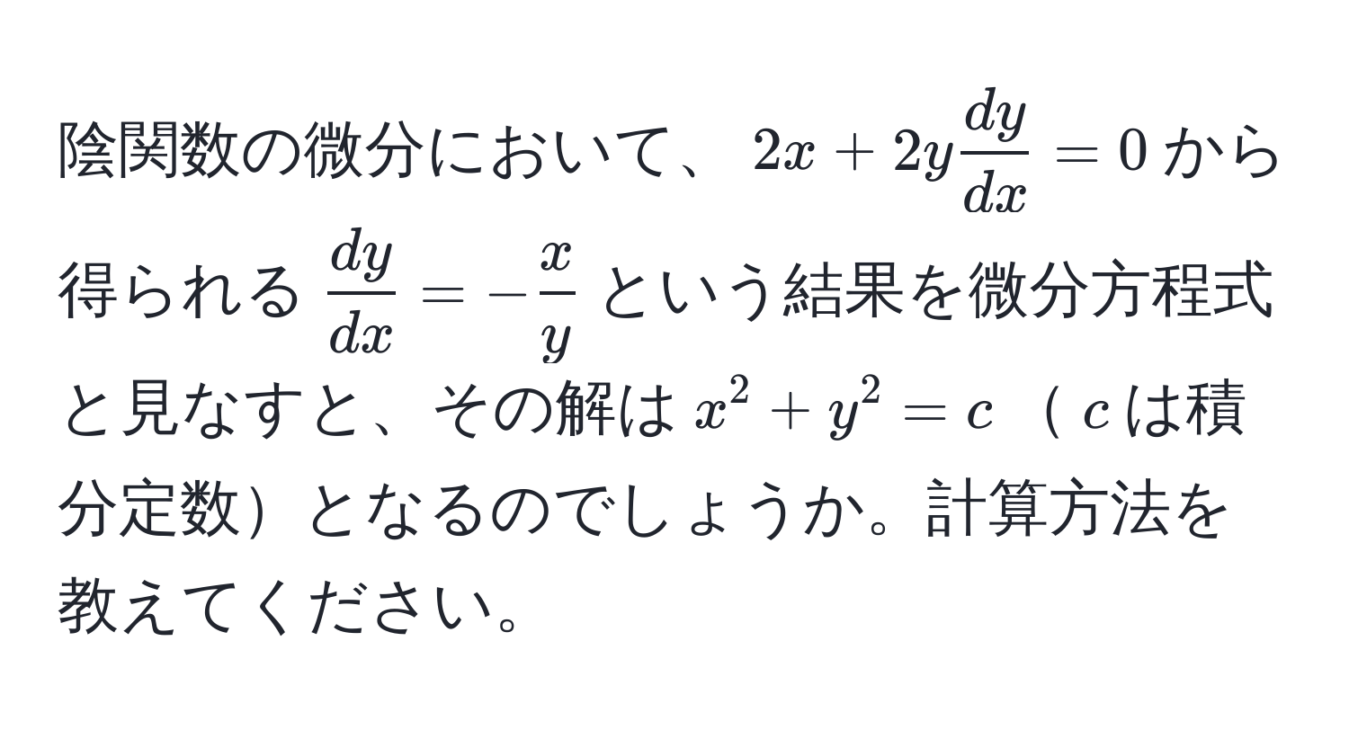 陰関数の微分において、$2x + 2y  dy/dx  = 0$から得られる$ dy/dx  = - x/y $という結果を微分方程式と見なすと、その解は$x^2 + y^2 = c$$c$は積分定数となるのでしょうか。計算方法を教えてください。