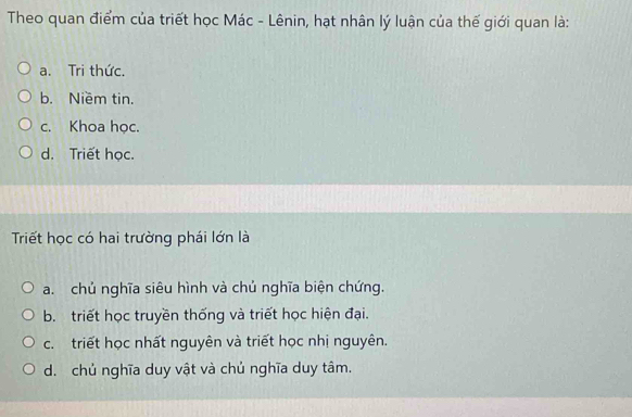 Theo quan điểm của triết học Mác - Lênin, hạt nhân lý luận của thế giới quan là:
a. Tri thức.
b. Niềm tin.
c. Khoa học.
d. Triết học.
Triết học có hai trường phái lớn là
a. chủ nghĩa siêu hình và chủ nghĩa biện chứng.
b. triết học truyền thống và triết học hiện đại.
c. triết học nhất nguyên và triết học nhị nguyên.
d. chủ nghĩa duy vật và chủ nghĩa duy tâm.