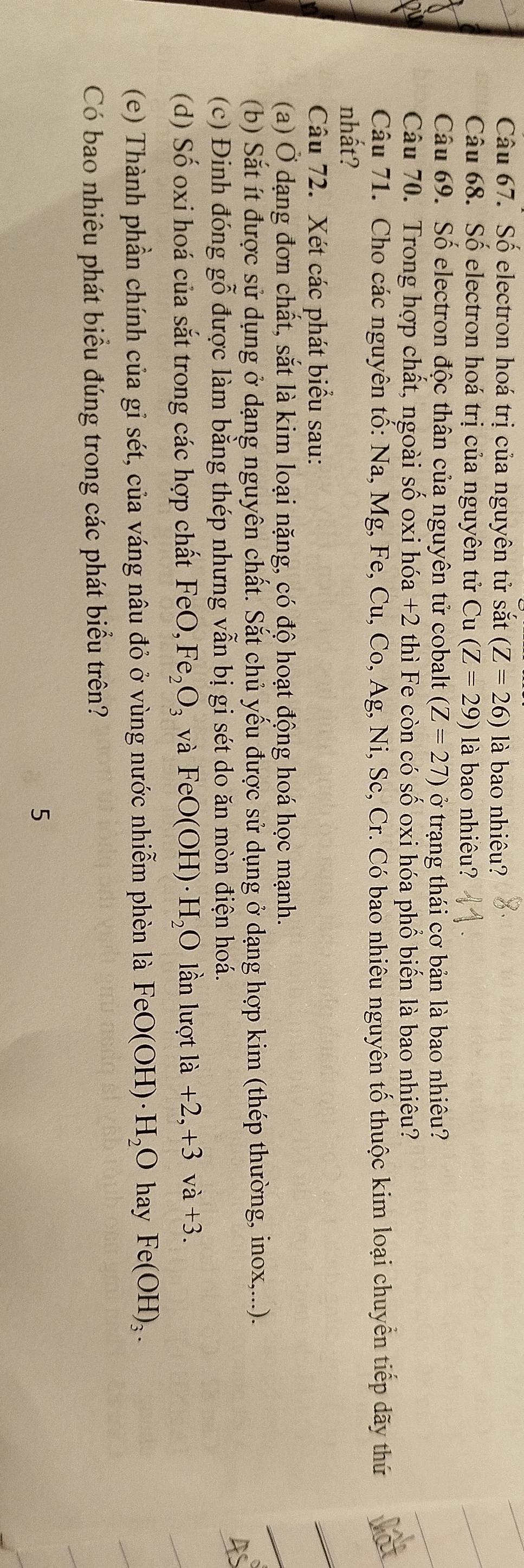 Số electron hoá trị của nguyên tử sắt (Z=26) là bao nhiêu? 
Câu 68. Số electron hoá trị của nguyên tử ( 1 l (Z=29) là bao nhiêu? 
Câu 69. Số electron độc thân của nguyên tử cobalt (Z=27) ở trạng thái cơ bản là bao nhiêu? 
Câu 70. Trong hợp chất, ngoài số oxi hóa +2 thì Fe còn có Shat O oxi hóa phổ biến là bao nhiêu? 

Câu 71. Cho các nguyên tố: Na, Mg, Fe, Cu, Co, Ag, Ni, Sc, Cr. Có bao nhiêu nguyên tố thuộc kim loại chuyển tiếp dãy thứ 
nhất? 
Câu 72. Xét các phát biểu sau: 
(a) Ở dạng đơn chất, sắt là kim loại nặng, có độ hoạt động hoá học mạnh. 
(b) Sắt ít được sử dụng ở dạng nguyên chất. Sắt chủ yếu được sử dụng ở dạng hợp kim (thép thường, inox,...). 
(c) Đinh đóng gỗ được làm bằng thép nhưng vẫn bị gi sét do ăn mòn điện hoá. 
(d) Số oxi hoá của sắt trong các hợp chất 1 e() Fe_2O_3 và FeO(OH)· H_2O lần lượt la+2,+3va+3. 
(e) Thành phần chính của gỉ sét, của váng nâu đỏ ở vùng nước nhiễm phèn là FeO(OH)· H_2O hay Fe(OH)_3. 
Có bao nhiêu phát biểu đúng trong các phát biểu trên? 
5