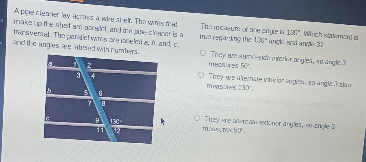 A pipe cleaner lay across a wire shelf. The wires that The measure of one angle is 130°. Which statement is
make up the shelf are parallel, and the pipe cleaner is a true regarding the 130° angle and angle 3?
transversal. The parallel wires are labeled a, b, and, c,
and the angles are labeled with numbers. They are same-side interior angles, so angle 3
measures 50°.
They are alternate interior angles, so angle 3 also
measures 130°.
They are alternate exterior angles, so angle 3
measures 50°.