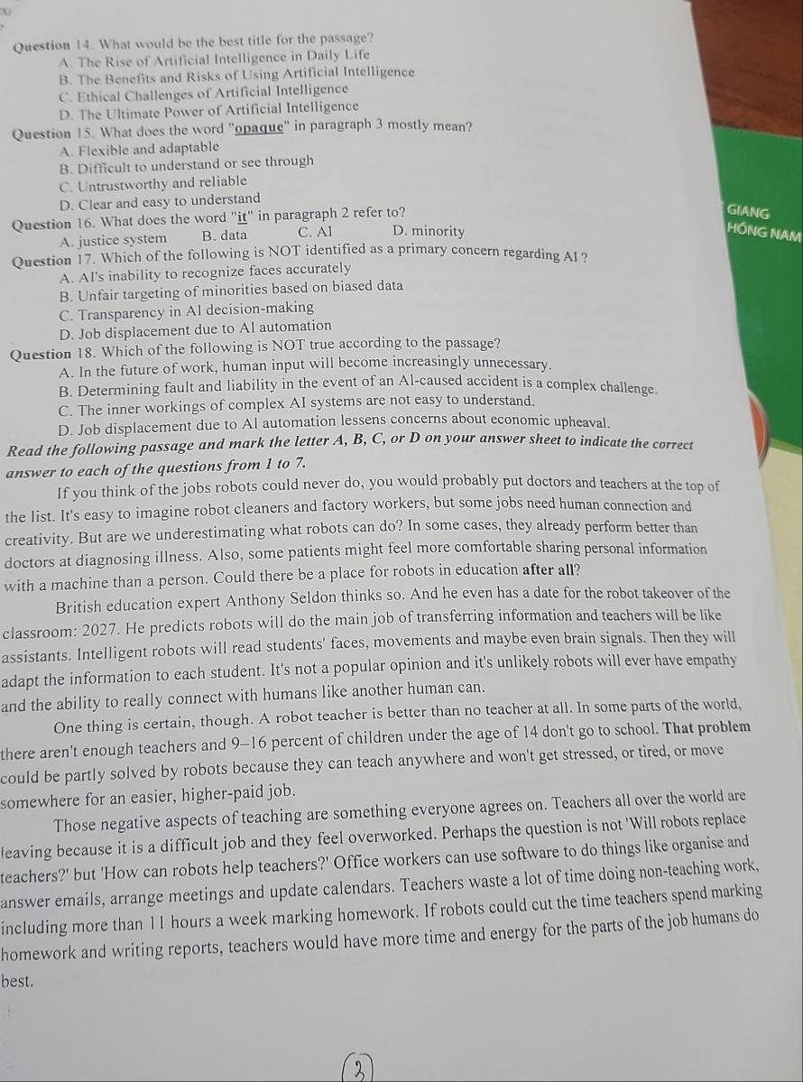 What would be the best title for the passage?
A. The Rise of Artificial Intelligence in Daily Life
B. The Benefits and Risks of Using Artificial Intelligence
C. Ethical Challenges of Artificial Intelligence
D. The Ultimate Power of Artificial Intelligence
Question 15. What does the word "opaque" in paragraph 3 mostly mean?
A. Flexible and adaptable
B. Difficult to understand or see through
C. Untrustworthy and reliable
D. Clear and easy to understand
Question 16. What does the word "it" in paragraph 2 refer to?
GIANG
A. justice system B. data C. Al D. minority
HỒNG NAM
Question 17. Which of the following is NOT identified as a primary concern regarding AI?
A. AI's inability to recognize faces accurately
B. Unfair targeting of minorities based on biased data
C. Transparency in Al decision-making
D. Job displacement due to Al automation
Question 18. Which of the following is NOT true according to the passage?
A. In the future of work, human input will become increasingly unnecessary.
B. Determining fault and liability in the event of an Al-caused accident is a complex challenge.
C. The inner workings of complex AI systems are not easy to understand.
D. Job displacement due to Al automation lessens concerns about economic upheaval.
Read the following passage and mark the letter A, B, C, or D on your answer sheet to indicate the correct
answer to each of the questions from 1 to 7.
If you think of the jobs robots could never do, you would probably put doctors and teachers at the top of
the list. It's easy to imagine robot cleaners and factory workers, but some jobs need human connection and
creativity. But are we underestimating what robots can do? In some cases, they already perform better than
doctors at diagnosing illness. Also, some patients might feel more comfortable sharing personal information
with a machine than a person. Could there be a place for robots in education after all?
British education expert Anthony Seldon thinks so. And he even has a date for the robot takeover of the
classroom: 2027. He predicts robots will do the main job of transferring information and teachers will be like
assistants. Intelligent robots will read students' faces, movements and maybe even brain signals. Then they will
adapt the information to each student. It's not a popular opinion and it's unlikely robots will ever have empathy
and the ability to really connect with humans like another human can.
One thing is certain, though. A robot teacher is better than no teacher at all. In some parts of the world,
there aren't enough teachers and 9-16 percent of children under the age of 14 don't go to school. That problem
could be partly solved by robots because they can teach anywhere and won't get stressed, or tired, or move
somewhere for an easier, higher-paid job.
Those negative aspects of teaching are something everyone agrees on. Teachers all over the world are
leaving because it is a difficult job and they feel overworked. Perhaps the question is not 'Will robots replace
teachers?' but 'How can robots help teachers?' Office workers can use software to do things like organise and
answer emails, arrange meetings and update calendars. Teachers waste a lot of time doing non-teaching work,
including more than 11 hours a week marking homework. If robots could cut the time teachers spend marking
homework and writing reports, teachers would have more time and energy for the parts of the job humans do
best.
