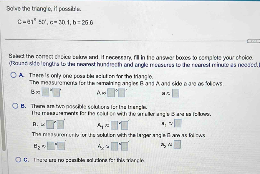 Solve the triangle, if possible.
C=61°50', c=30.1; b=25.6
Select the correct choice below and, if necessary, fill in the answer boxes to complete your choice.
(Round side lengths to the nearest hundredth and angle measures to the nearest minute as needed.)
A. There is only one possible solution for the triangle.
The measurements for the remaining angles B and A and side a are as follows.
Bapprox □°□ '
Aapprox □°□ '
aapprox □
B. There are two possible solutions for the triangle.
The measurements for the solution with the smaller angle B are as follows.
B_1approx □°□ '
A_1approx □°□ '
a_1approx □
The measurements for the solution with the larger angle B are as follows.
B_2approx □°□ '
A_2approx □°□ '
a_2approx □
C. There are no possible solutions for this triangle.