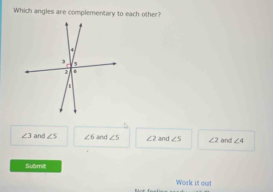 Which angles are complementary to each other?
∠ 3 and ∠ 5 ∠ 6 and ∠ 5 ∠ 2 and ∠ 5 ∠ 2 and ∠ 4
Submit
Work it out
Mot