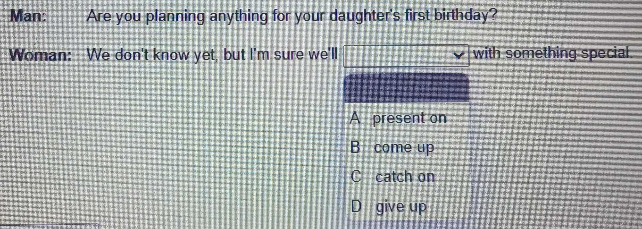 Man: Are you planning anything for your daughter's first birthday?
Woman: We don't know yet, but I'm sure we'll with something special.
A present on
B come up
C catch on
D give up