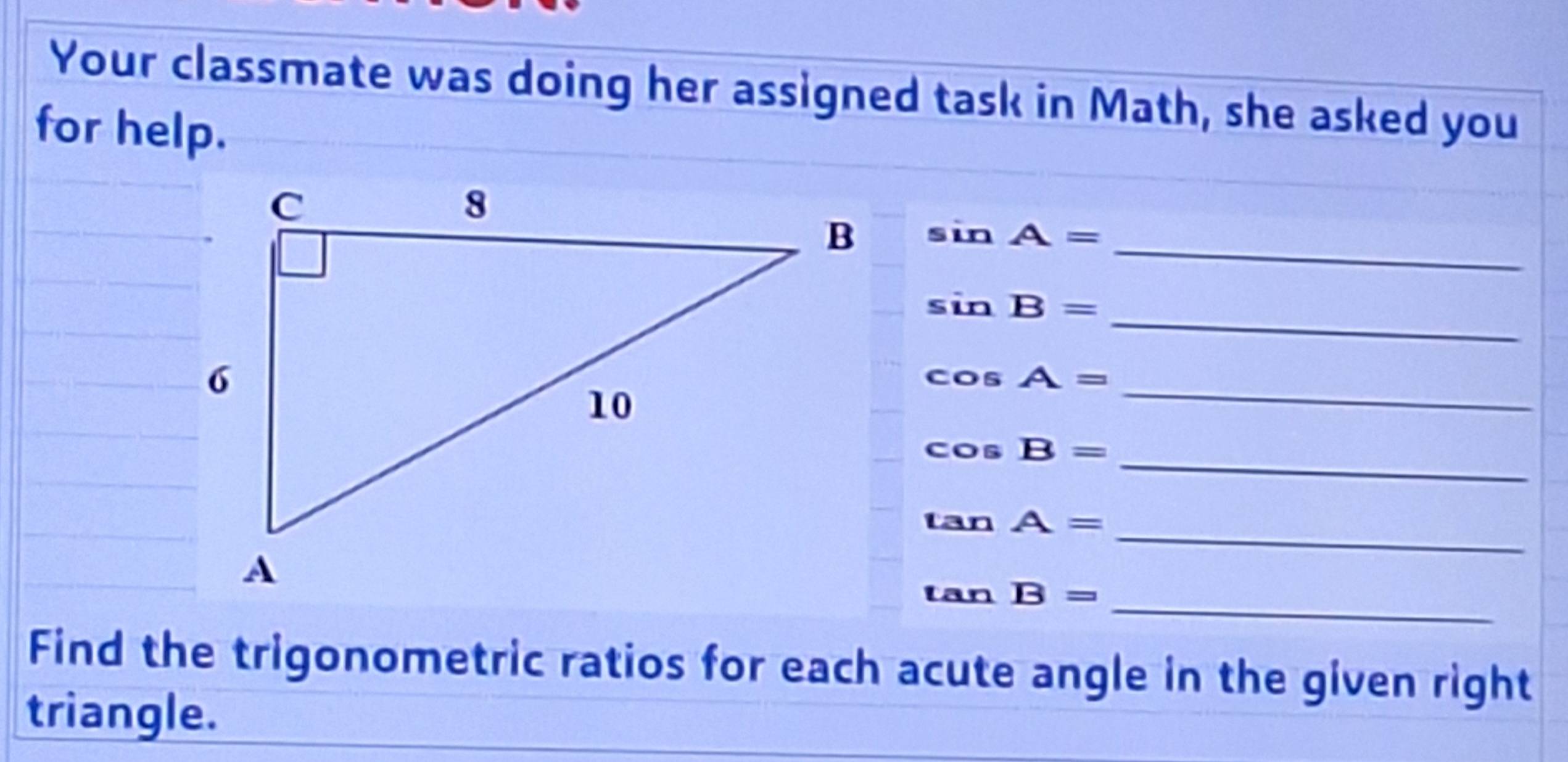 Your classmate was doing her assigned task in Math, she asked you 
for help.
sin A= _ 
_ sin B=
cos A= _ 
_ cos B=
_ tan A=
_ tan B=
Find the trigonometric ratios for each acute angle in the given right 
triangle.