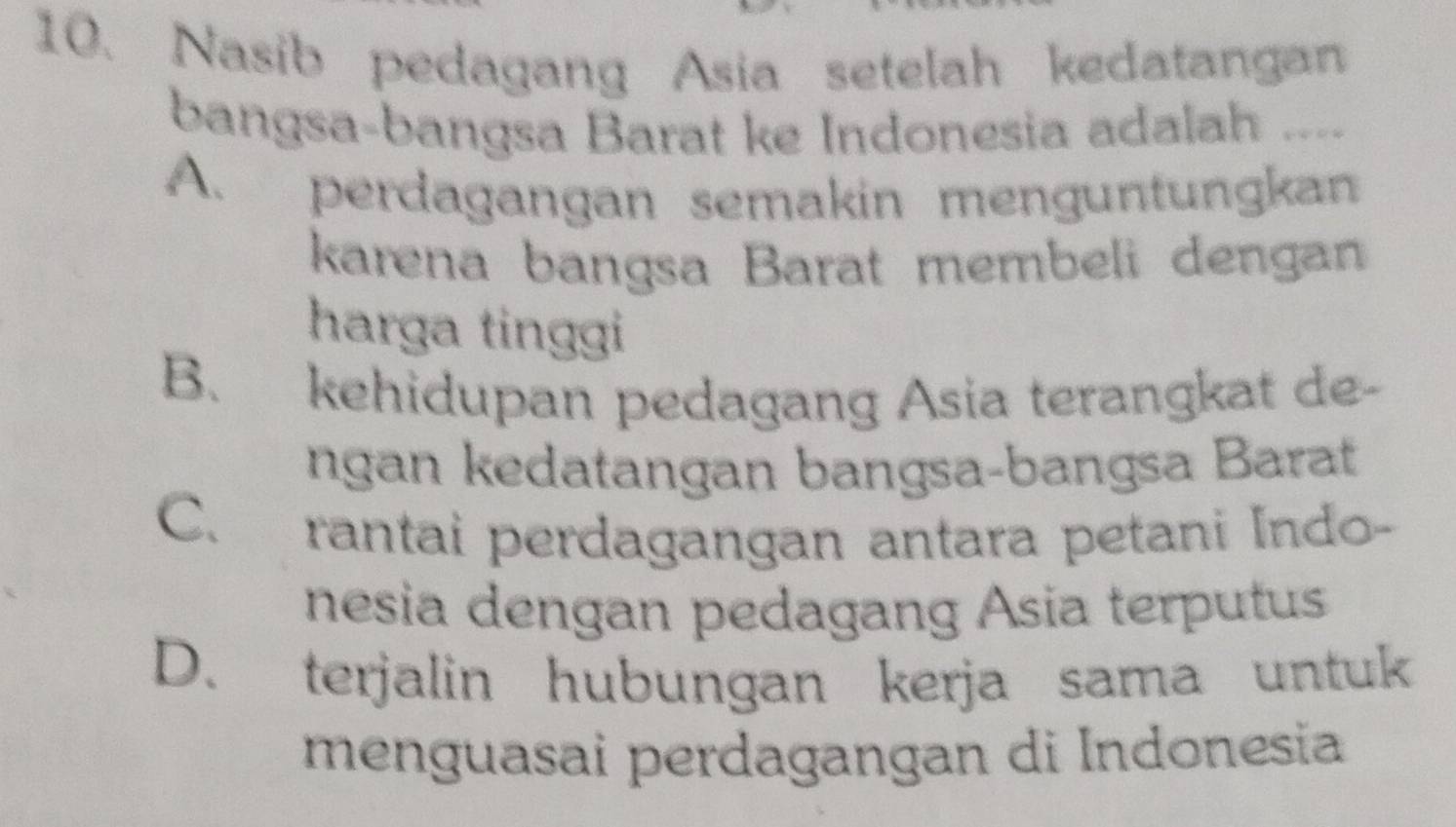 Nasib pedagang Asia setelah kedatangan
bangsa-bangsa Barat ke Indonesia adalah ....
A. perdagangan semakin menguntungkan
karena bangsa Barat membeli dengan
harga tinggi
B. kehidupan pedagang Asia terangkat de-
ngan kedatangan bangsa-bangsa Barat
C. rantai perdagangan antara petani Indo-
nesia dengan pedagang Asia terputus
D. terjalin hubungan kerja sama untuk
menguasai perdagangan di Indonesia