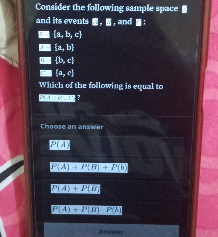 Consider the following sample space §
and its events ， , and ■：
□  a,b,c
□  a,b
EB| b,c
□  a,c
Which of the following is equal to
P(A∪ B∪ C) ?
Choose an answer
P(A)
P(A)+P(B)+P(b)
P(A)+P(B)
P(A)+P(B)-P(b)
Answer