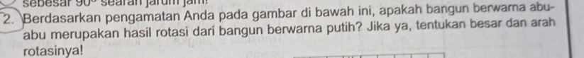 sebesar 90° searán járum jam 
2. Berdasarkan pengamatan Anda pada gambar di bawah ini, apakah bangun berwara abu- 
abu merupakan hasil rotasi dari bangun berwarna putih? Jika ya, tentukan besar dan arah 
rotasinya!