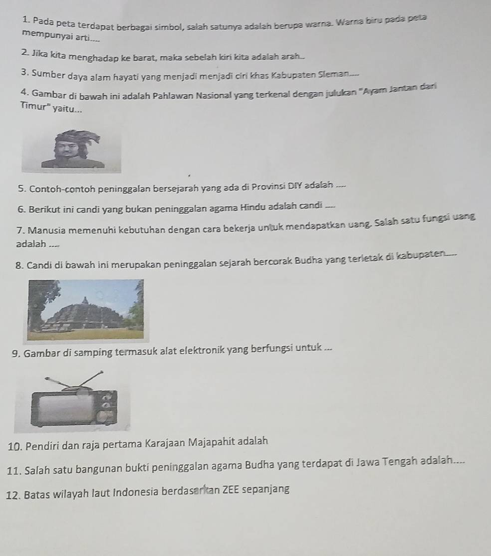 Pada peta terdapat berbagai simbol, salah satunya adalah berupa warna. Warna biru pada peta 
mempunyai arti.... 
2. Jika kita menghadap ke barat, maka sebelah kiri kita adalah arah.. 
3. Sumber daya alam hayati yang menjadi menjadi ciri khas Kabupaten Sleman.... 
4. Gambar di bawah ini adalah Pahlawan Nasional yang terkenal dengan julukan 'Ayam Jantan dari 
Timur" yaitu... 
5. Contoh-contoh peninggalan bersejarah yang ada di Provinsi DIY adalah .... 
6. Berikut ini candi yang bukan peninggalan agama Hindu adalah candi .... 
7. Manusia memenuhi kebutuhan dengan cara bekerja untuk mendapatkan uang. Salah satu fungsi uang 
adalah .... 
8. Candi di bawah ini merupakan peninggalan sejarah bercorak Budha yang terletak di kabupaten.... 
9. Gambar di samping termasuk alat elektronik yang berfungsi untuk ... 
10. Pendiri dan raja pertama Karajaan Majapahit adalah 
11. Salah satu bangunan bukti peninggalan agama Budha yang terdapat di Jawa Tengah adalah.... 
12. Batas wilayah laut Indonesia berdaserkan ZEE sepanjang