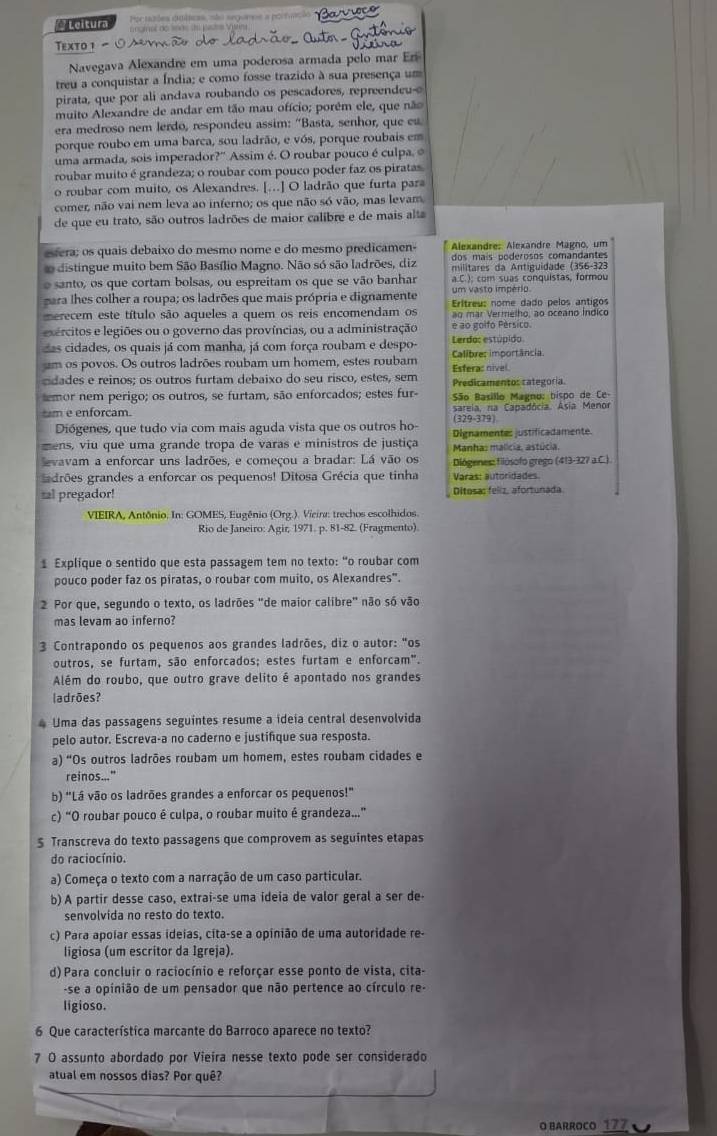 Leituo Por tades duátcas, não segunse a porfuação Barioco
ee do ssãs   pates Vn
Texto 1 ○^
Navegava Alexandre em uma poderosa armada pelo mar Eri
treu a conquistar a Índia; e como fosse trazido à sua presença um
pirata, que por ali andava roubando os pescadores, repreendeu-e
muito Alexandre de andar em tão mau ofício; porém ele, que não
era medroso nem lerdo, respondeu assim: "Basta, senhor, que eu.
porque roubo em uma barca, sou ladrão, e vós, porque roubais em
uma armada, sois imperador?' Assim é. O roubar pouco é culpa. 
roubar muito é grandeza; o roubar com pouco poder faz os piratas
o roubar com muito, os Alexandres. [..] O ladrão que furta para
comer, não vai nem leva ao inferno; os que não só vão, mas levam
de que eu trato, são outros ladrões de maior calibre e de mais alta
etera; os quais debaixo do mesmo nome e do mesmo predicamen- Alexandre: Alexandre Magno, um
dos maís poderosos comandantes
distingue muito bem São Basílio Magno. Não só são ladrões, diz militares da Antiguidade (356-323
o santo, os que cortam bolsas, ou espreitam os que se vão banhar a.C.); com suas conquistas, formou
para lhes colher a roupa; os ladrões que mais própria e dignamente um vasto império.
merecem este título são aqueles a quem os reis encomendam os Erítreu: nome dado pelos antigos
ao mar Vermelho, ao oceano Índico
exércitos e legiões ou o governo das províncias, ou a administração e ao golfo Pérsico.
das cidades, os quais já com manha, já com força roubam e despo Lerda: estúpido
um os povos. Os outros ladrões roubam um homem, estes roubam Esferac nivel Calibres importância.
cdades e reinos; os outros furtam debaixo do seu risco, estes, sem Predicamentos categoría
emor nem perigo; os outros, se furtam, são enforcados; estes fur-
tm e enforcam.  São Basillo Magno: bispo de Ce-
sareia, na Capadócia. Asia Menor
Diógenes, que tudo via com mais aguda vista que os outros ho- (329-379)
mens, viu que uma grande tropa de varas e ministros de justiça  Manhas malícia, astúcia, Dignamente: justificadamente.
evavam a enforcar uns ladrões, e começou a bradar: Lá vão os  Diógenes: filósofo grego (413-327 a.C.).
adrões grandes a enforcar os pequenos! Ditosa Grécia que tinha Varas: autoridades.
tal pregador! Ditosa: feliz, afortunada
VIEIRA, Antônio. In: GOMES, Eugênio (Org.). Vieina: trechos escolhidos.
Rio de Janeiro: Agir, 1971. p. 81-82. (Fragmento).
Explique o sentido que esta passagem tem no texto: "o roubar com
pouco poder faz os piratas, o roubar com muito, os Alexandres".
2 Por que, segundo o texto, os ladrões "de maior calibre" não só vão
mas levam ao inferno?
3 Contrapondo os pequenos aos grandes ladrões, diz o autor: "os
outros, se furtam, são enforcados; estes furtam e enforcam".
Além do roubo, que outro grave delito é apontado nos grandes
ladrões?
* Uma das passagens seguintes resume a ideia central desenvolvida
pelo autor. Escreva-a no caderno e justifique sua resposta.
a) "Os outros ladrões roubam um homem, estes roubam cidades e
reinos..."
b) "Lá vão os ladrões grandes a enforcar os pequenos!"
c) “O roubar pouco é culpa, o roubar muito é grandeza..”
$ Transcreva do texto passagens que comprovem as seguintes etapas
do raciocínio.
a) Começa o texto com a narração de um caso particular.
b)A partir desse caso, extrai-se uma ideia de valor geral a ser de
senvolvida no resto do texto.
c) Para apoíar essas ideias, cíta-se a opinião de uma autoridade re-
ligiosa (um escritor da Igreja).
d) Para concluir o raciocínio e reforçar esse ponto de vista, cita-
-se a opinião de um pensador que não pertence ao círculo re-
ligioso.
6 Que característica marcante do Barroco aparece no texto?
7 O assunto abordado por Vieíra nesse texto pode ser considerado
atual em nossos dias? Por quê?
O BARROCO 177