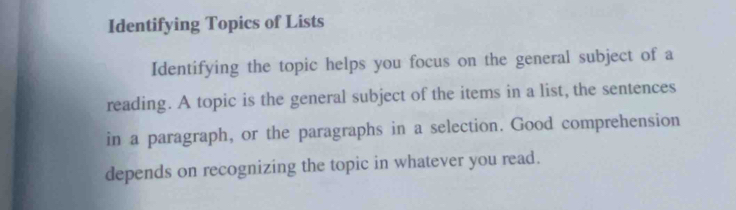 Identifying Topics of Lists 
Identifying the topic helps you focus on the general subject of a 
reading. A topic is the general subject of the items in a list, the sentences 
in a paragraph, or the paragraphs in a selection. Good comprehension 
depends on recognizing the topic in whatever you read.