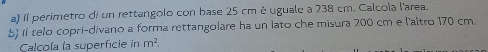 Il perimetro di un rettangolo con base 25 cm è uguale a 238 cm. Calcola l’area. 
b Il telo copri-divano a forma rettangolare ha un lato che misura 200 cm e l'altro 170 cm. 
Calcola la superficie in m^2.