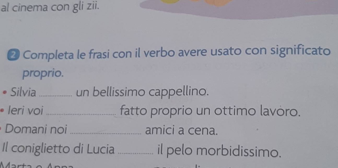 al cinema con gli zii. 
② Completa le frasi con il verbo avere usato con significato 
proprio. 
Silvia _un bellissimo cappellino. 
leri voi _fatto proprio un ottimo lavòro. 
Domani noi _amici a cena. 
Il coniglietto di Lucia _il pelo morbidissimo.