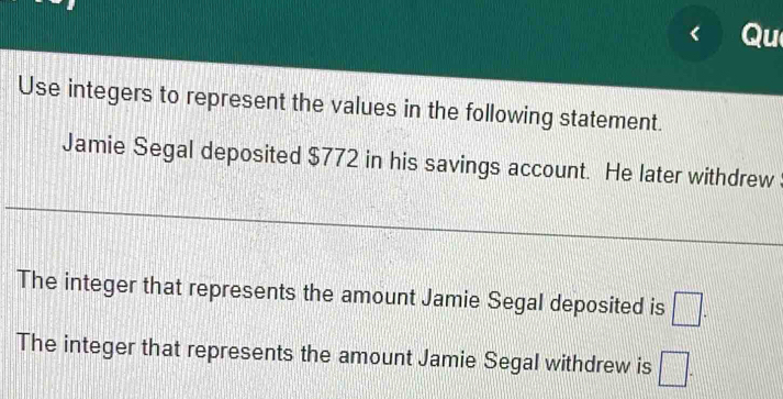 Qu 
Use integers to represent the values in the following statement. 
Jamie Segal deposited $772 in his savings account. He later withdrew 
The integer that represents the amount Jamie Segal deposited is □. 
The integer that represents the amount Jamie Segal withdrew is □.