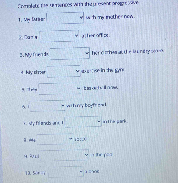 Complete the sentences with the present progressive. 
1. My father □ with my mother now. 
2. Dania □ at her office. 
3. My friends □ her clothes at the laundry store. 
4. My sister □ exercise in the gym. 
5. They □ basketball now. 
6. 1 □ , with my boyfriend. 
7. My friends and I □ intheparl < 
8. We □ soccer. 
9. Paul □ in the pool. 
10. Sandy □  a book.