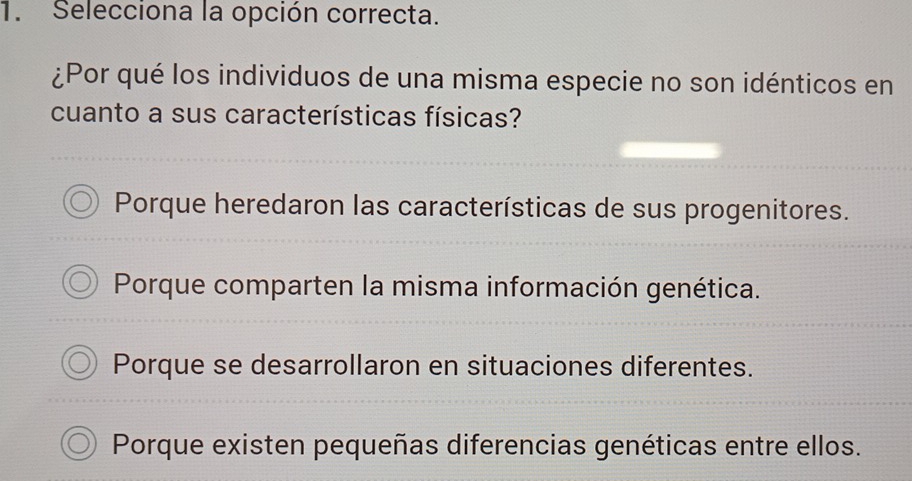 Selecciona la opción correcta.
¿Por qué los individuos de una misma especie no son idénticos en
cuanto a sus características físicas?
Porque heredaron las características de sus progenitores.
Porque comparten la misma información genética.
Porque se desarrollaron en situaciones diferentes.
Porque existen pequeñas diferencias genéticas entre ellos.