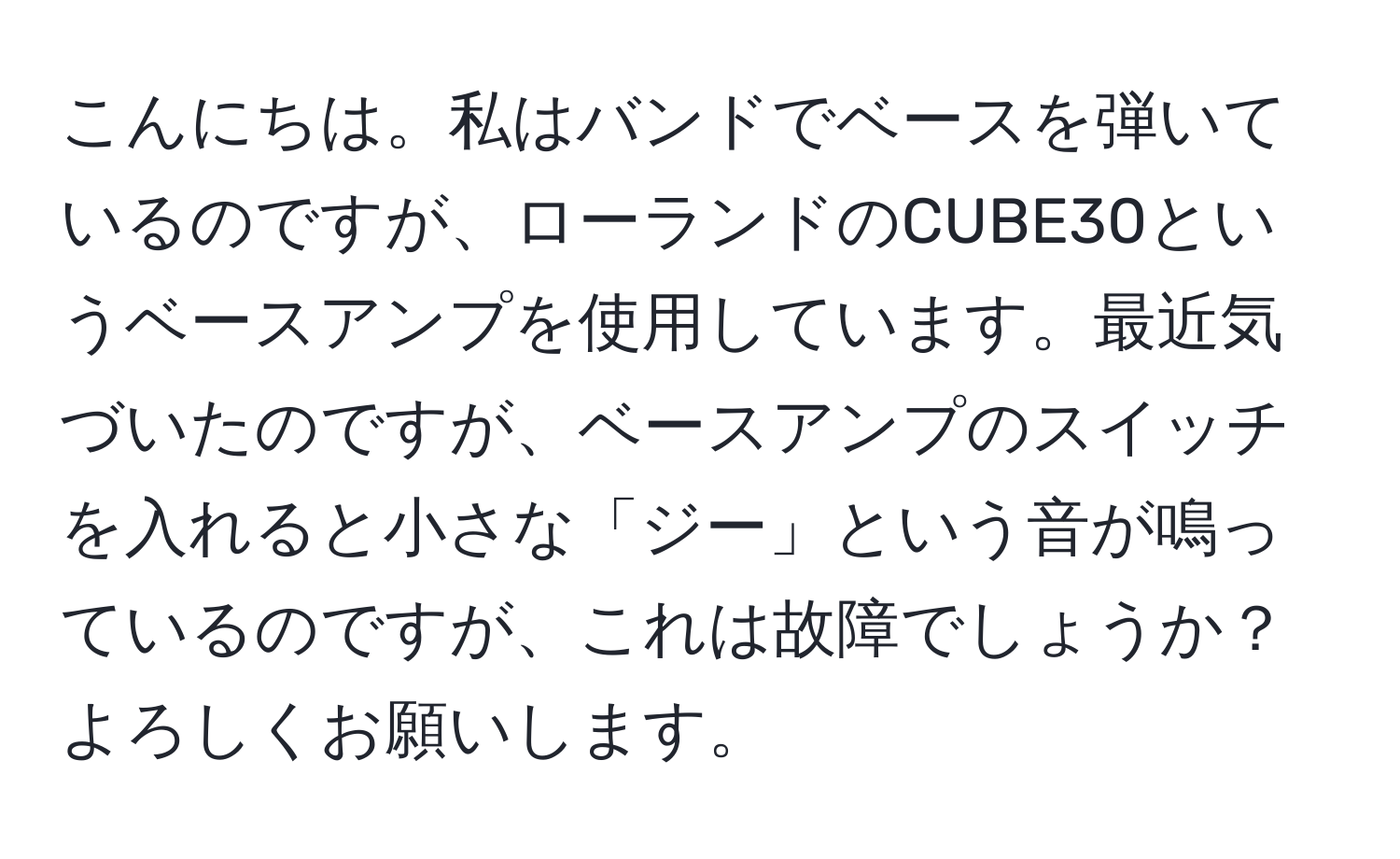 こんにちは。私はバンドでベースを弾いているのですが、ローランドのCUBE30というベースアンプを使用しています。最近気づいたのですが、ベースアンプのスイッチを入れると小さな「ジー」という音が鳴っているのですが、これは故障でしょうか？よろしくお願いします。