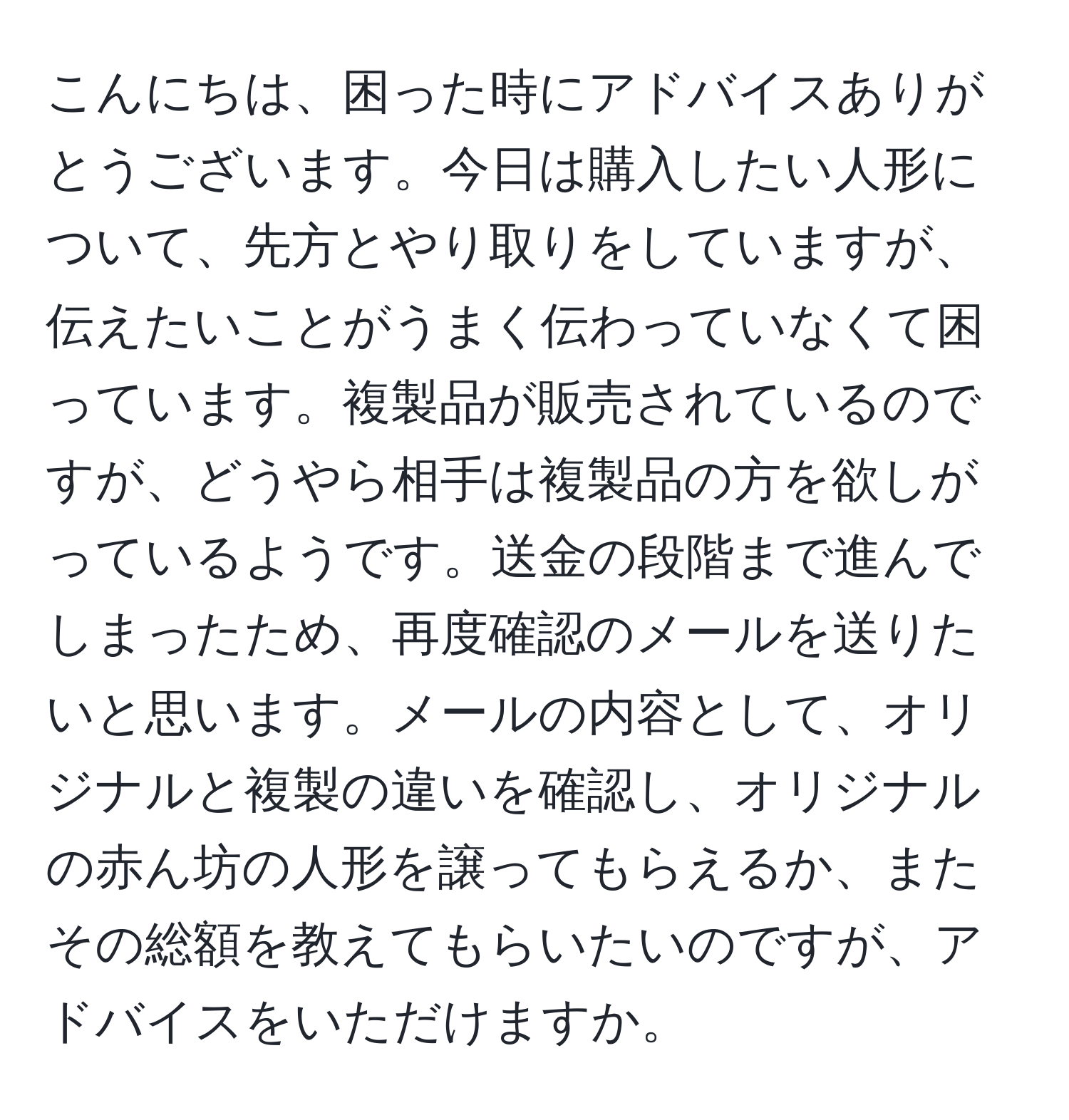 こんにちは、困った時にアドバイスありがとうございます。今日は購入したい人形について、先方とやり取りをしていますが、伝えたいことがうまく伝わっていなくて困っています。複製品が販売されているのですが、どうやら相手は複製品の方を欲しがっているようです。送金の段階まで進んでしまったため、再度確認のメールを送りたいと思います。メールの内容として、オリジナルと複製の違いを確認し、オリジナルの赤ん坊の人形を譲ってもらえるか、またその総額を教えてもらいたいのですが、アドバイスをいただけますか。