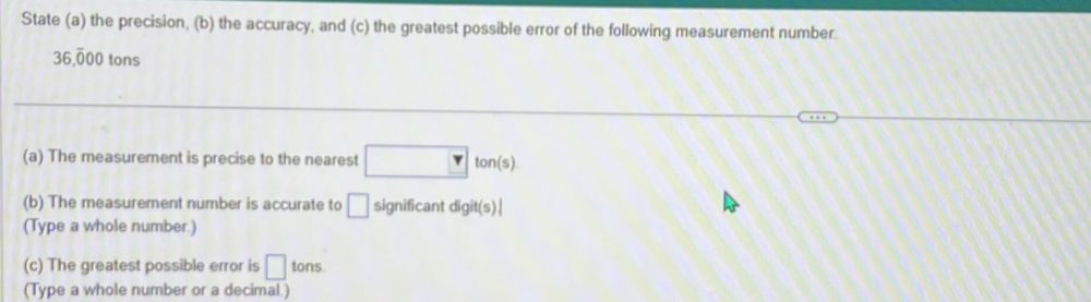 State (a) the precision, (b) the accuracy, and (c) the greatest possible error of the following measurement number.
36,overline 000 tons 
(a) The measurement is precise to the nearest □ ton(s)
(b) The measurement number is accurate to □ significant digit(s)
(Type a whole number.) 
(c) The greatest possible error is □ tons. 
(Type a whole number or a decimal.)