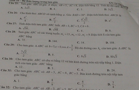 overline ABC
GV: Lê Dị trang
Câu 25: Tam giác  T  10 - Hệ thức lượng trong tam giác  có góc A nhọn, AB=5,AC=8 2  diện tích bằng 12. Tinh độ đài cạnh n D. 3sqrt(2).
A. 2sqrt(3). B. 4 . C. 5 .
Câu 26: Cho hình thoi ABCD có cạnh bằng a . Góc BAD=30°.  Diện tích hình thoi ABCD là
A.  a^2/4 . B.  a^2/2 - C.  a^2sqrt(3)/2 . D. a^2.
Cầu 27: Tinh diện tích tam giác ABC biết AB=3,BC=5,CA=6.
A. sqrt(56). B. sqrt(48). C. 6 . D. 8 .
Câu 28: Tam giác ABC có các trung tuyển m m_a=15,m_b=12,m_c=9 Diện tích S của tam giác
ABC bằng
A. 72 . B. 144 C. 54 . D. 108 .
Câu 29: Cho tam giác △ ABC có b=7;c=5;cos A= 3/5 . Độ dài đường cao h_a của tam giác △ ABC là,
A.  7sqrt(2)/2 - B. 8 . C. 8sqrt(3) D. 80sqrt(3)
Câu 30: Cho tam giác ABC có chu vi bằng 12 và bán kính đường tròn nội tiếp bằng 1. Diện
tích của tam giác ABC bằng
A. 12. B. 3 C. 6 .
Cầu 31: Cho tam giác ABC có AB=3,AC=4,BC=5. Bán kinh đường tròn nội tiếp tam D. 24 .
giác bằng
A. 1. B.  8/9 . C.  4/5 - D.  3/4 .
Câu 32: Cho tam giác ABC có AB=3.AC=5RC-6