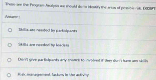 These are the Program Analysis we should do to identify the areas of possible risk. EXCEPT
Answer:
Skills are needed by participants
Skills are needed by leaders
Don't give participants any chance to involved if they don't have any skills
Risk management factors in the activity