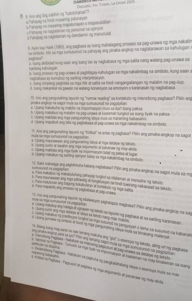 Damortis, Sto. Tomas, La Union 2505
Ø 8. Ano ang ibig sabihin ng "katotohanan"?
a Pahayag na hindi maaaring patunayan
b.Pahayag na maaaring mapatunayan o mapasubalian
c.Pahayag na naglalaman ng personal na opinyon
d.Pahayag na nagialaman ng damdamin ng manunulat
9. Ayon kay Hank (1983), ang pagbasa ay isang mahalagang proseso sa pag-unawa ng mga nakalim
na simbolo. Alin sa mga sumusunod na pahayag ang pinaka-angkop na naglalarawan sa kahulugan r
pagbasa?
a. Isang aktibidad kung saan ang isang tao ay nagbabasa ng mga salita nang walang pag-unawa sa
kanilang kahulugan.
b. Isang proseso ng pag-unawa at pagbibigay-kahulugan sa mga nakalimbag na simbolo, kung saan a
nagbabasa ay bumubuo ng sariling interpretasyon.
c. isang simpleng pagkilala sa mga titik at salita na hindi nangangailangan ng malalim na pag-iisip.
d. Isang mekanikal na gawain na walang koneksyon sa emosyon o karanasan ng nagbabasa.
10. Ano ang pangunahing layunin ng "narrow reading" sa konteksto ng intensibong pagbasa? Piliin ang
pinaka-angkop na sagot mula sa mga sumusunod na pagpipilian:
a. Upang makakuha ng mabilis na impormasyon mula sa iba't ibang paksa.
b. Upang makabuo ng malalim na pag-unawa at kaalaman tungkol sa isang tiyak na paksa.
c. Upang makilala ang mga pangunahing ideya mula sa maraming babasahin.
d. Upang mapabuti ang bilis ng pagbabasa at pag-unawa sa mga nakalimbag na simbolo.
11. Ano ang pangunahing layunin ng "Kritikal" na antas ng pagbasa? Piliin ang pinaka-angkop na sagot
mula sa mga sumusunod na pagpipilian:
a. Upang maunawaan ang pangunahing ideya at mga detalye ng teksto.
b. Upang suriin at tasahin ang mga argumento at pananaw ng may-akda.
c. Upang makilala ang mga tiyak na impormasyon tulad ng petsa at lugar.
d. Upang makabuo ng sariling opinyon batay sa mga nakalimbag na simbolo.
12. Bakit mahalaga ang paghihinuha habang nagbabasa? Piliin ang pinaka-angkop na sagot mula sa mg
sumusunod na pagpipilian:
a. Para makabuo ng makabuluhang pahayag tungkol sa nilalaman at mensahe ng teksto.
b. Para maunawaan ang mga pahiwatig at kongkiusyon na hindi tuwirang nakasaad sa teksto.
c. Para matutunan ang bagong bokabularyo at konteksto ng mga salita
d. Para mapabilis ang proseso ng pagbabasa at pag-unawa.
mula sa mga sumusunod na pagpipilian;
13. Ano ang pangunahing layunin ng ebalwasyon pagkatapos magbasa? Piliin ang pinaka-angkop na sag
a. Upang matukoy ang halaga at ugnayan ng teksto sa layunin ng pagbasa at sa sariling karanasan.
b. Upang suriin ang mga detalye at ideya sa teksto nang mas mabilis.
c. Upang makabuo ng prediksyon tungkol sa mga susunod na pangyayari o tema sa susunod na kabanat
d. Upang gumawa ng sintesis at buod ng mga pangunahing ideya mula sa binasang materyal
14. Bilang isang mag-aaral na nais lamang makuha ang "gist" o esensya ng teksto, aling uri ng pagbasa
ang pinaka-angkop para sa iyo? Piliin ang tamang sagot mula sa mga sumusunod na pagpipilian
a. Intensibong Pagbasa - Nakatuon sa masusing pagsusuri at pag-unawa sa detalye ng teksto
c. Ekstensibong Pagbasa - Nakatuon sa pagkuha ng pangkalahatang ideya o esensya mula sa mas partikular na disiplina.
b. Teknikal na Pagbasa - Tumutok sa mga tiyak na impormasyon at kaalaman na may kinalaman sa isang
maraming babasahin.
d. Kntikal na Pagbasa - Pagsusuri at paglasa ng mga argumento at pananaw ng may-akda