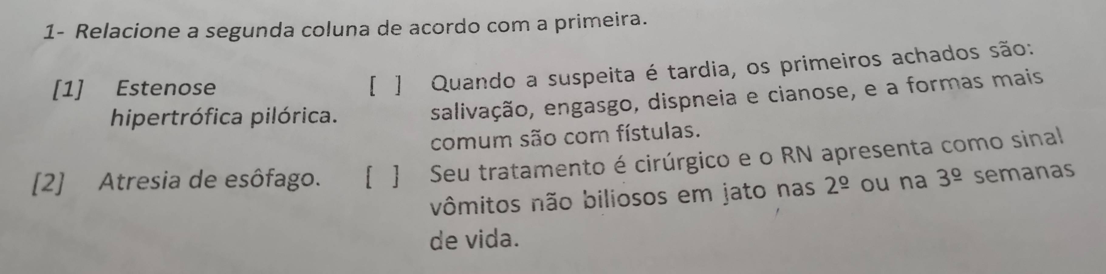 1- Relacione a segunda coluna de acordo com a primeira. 
[1] Estenose 
[ ] Quando a suspeita é tardia, os primeiros achados são: 
hipertrófica pilórica. 
salivação, engasgo, dispneia e cianose, e a formas mais 
comum são com fístulas. 
[2] Atresia de esôfago. [ ] Seu tratamento é cirúrgico e o RN apresenta como sinal 
vômitos não biliosos em jato nas 2^(_ circ) ou na 3^(_ circ) semanas 
de vida.