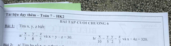 Tài liệu dạy thêm - Toán 7 - HK2 
Bải Tập CUới Chương 6 
Bài 1: Tìm x, y, z biết: 
a/  x/3 = y/8 = z/5  và x+y-z=30. b/  x/10 = y/5 ;  y/2 = z/3  và x+4z=320. 
Bài 2: a/ Tìm ba số