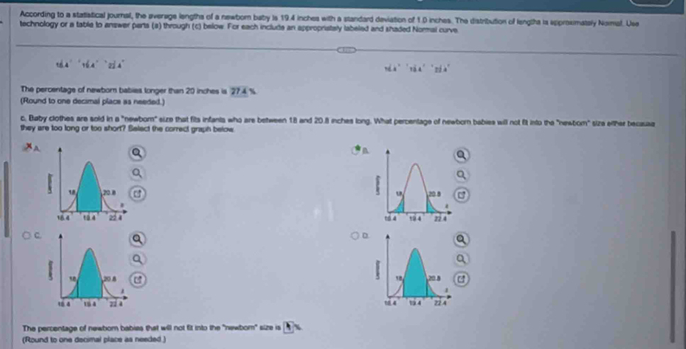 According to a statistical journal, the averuge lengths of a newborn baby is 19.4 inches with a standard deviation of 1.0 inches. The distribution of lengtha ia spproximately Nomal. Use
technology or a table to answer parts (s) through (c) below. For each include an appropristaly labeled and shaded Normal curve
t6.4°16.4°22.4°
vdx^21^(14''ndx)'
The percentage of newborn babies longer than 20 inches is 27.4 %.
(Round to one decimal place as needed.)
c. Baby clothes are sold in a "newbom" size that fits infants who are between 18 and 20.8 nches long. What percentage of newborn babies will not fit into the "newbom" siza either becauaa
they are too long or too short? Belect the correct graph below
a
 
 
D
a
 
The percentage of newbor babies that will not fit into the "newbor" size is  
(Round to one decimal place as needed )