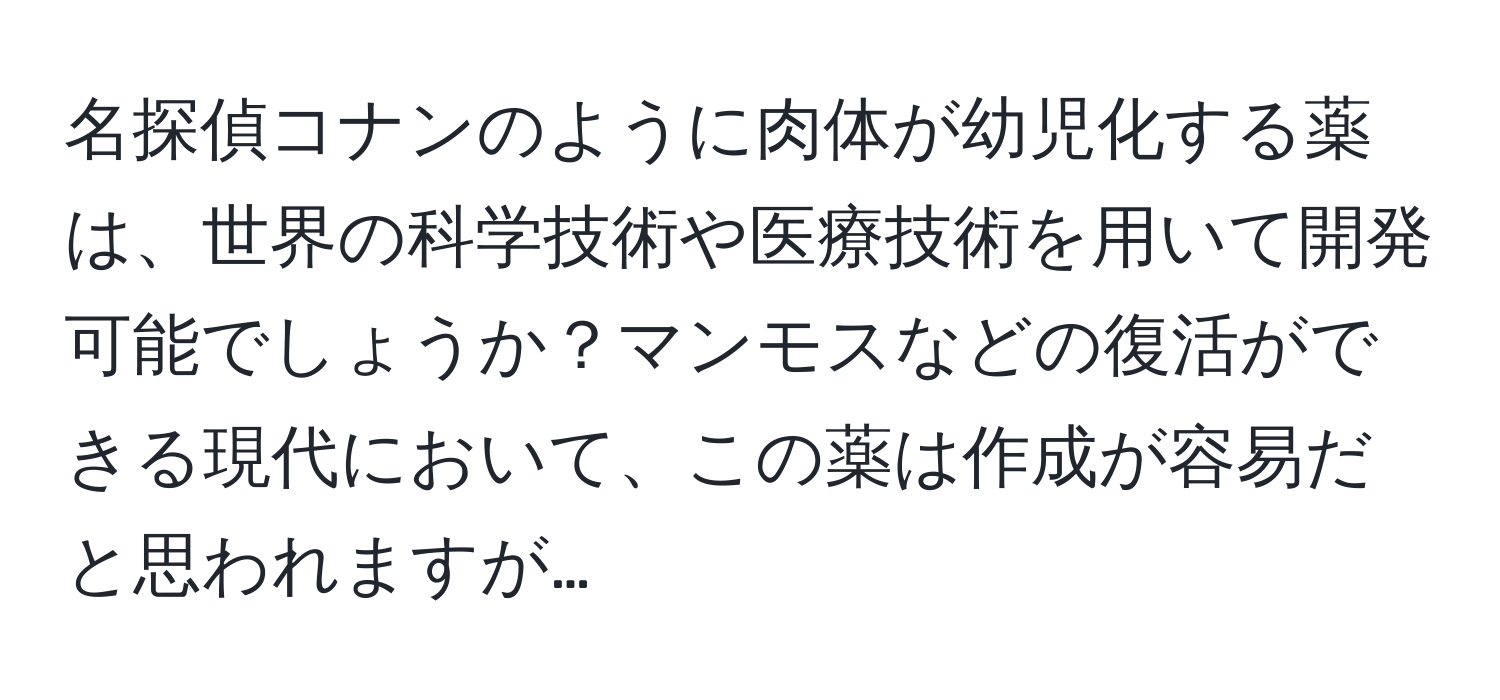 名探偵コナンのように肉体が幼児化する薬は、世界の科学技術や医療技術を用いて開発可能でしょうか？マンモスなどの復活ができる現代において、この薬は作成が容易だと思われますが…