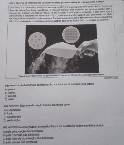 Leia e observe as informações do quadro abaixo para responder às três questões a seguir.
Gelo seco é o nome dado ao dióxido de carbono o CO_3 em um determinado estado físico. Dentre as
diversas apacações dessa substância, é possível destacar sua utilização em eventos sociais com o
objetivo de produzir um impacto visual. Ao ser exposto à temperatura ambiente, o gelo seco, que é
armazenado a temperaturas abaixo de -70°C , sofre uma transformação física, produzindo um efeito
visual que toma os eventos mais atraentes. A imagem abaixo mostra a transformação dessa substância
além dos modelos de consstuição submicroscópica para cada estado físico do dióxido de carbono.
070799_CEN)
05) (nocπore) Ao final dessa transformação, a substância se encontrará no estado
A) gasoso.
B) lquido.
C) plasma.
D) sólido.
06) (n00070800) Essa transformação física é conhecida como
A) evaporação.
B) fusão.
C) solidificação.
D) sublimação.
07) (νοスеτоεοτ) Nessa imagem, os estados físicos da substância podem ser diferenciados
A) pela composição das moléculas.
B) pela extensão das partículas.
C) pelo nível de organização das moléculas.
D) pelo volume das partículas.