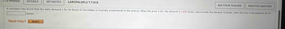 DETAILS MY NOTES LARCPALGFL2 7.7.015. ASK YOUR TEACHER PRACTICE ANOTHER 
A company has found that the daily demand x for its boxes of chocolates is inversely proportional to the price p. When the price is $6, the demand is 1,800 boxes. Approximate the demand, in boxes, when the price is decreased to $7.25. 
boxes 
Need Help? fe ad it