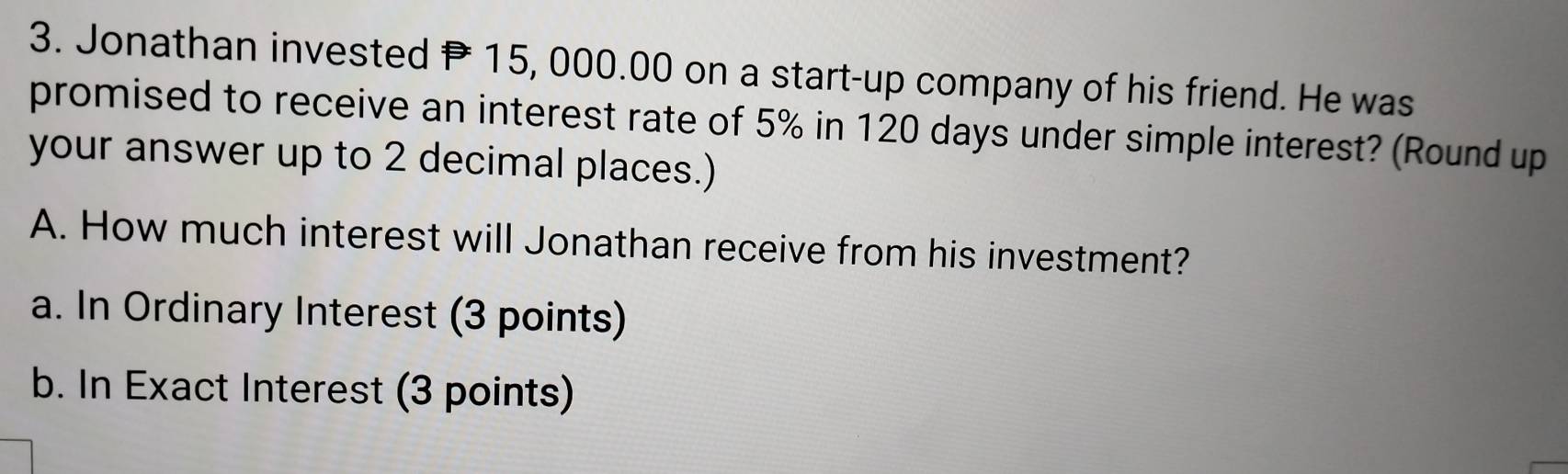 Jonathan invested P15, 000.00 on a start-up company of his friend. He was 
promised to receive an interest rate of 5% in 120 days under simple interest? (Round up 
your answer up to 2 decimal places.) 
A. How much interest will Jonathan receive from his investment? 
a. In Ordinary Interest (3 points) 
b. In Exact Interest (3 points)