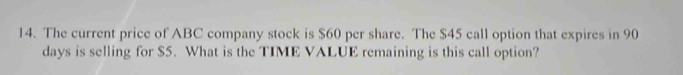 The current price of ABC company stock is $60 per share. The $45 call option that expires in 90
days is selling for $5. What is the TIME VALUE remaining is this call option?