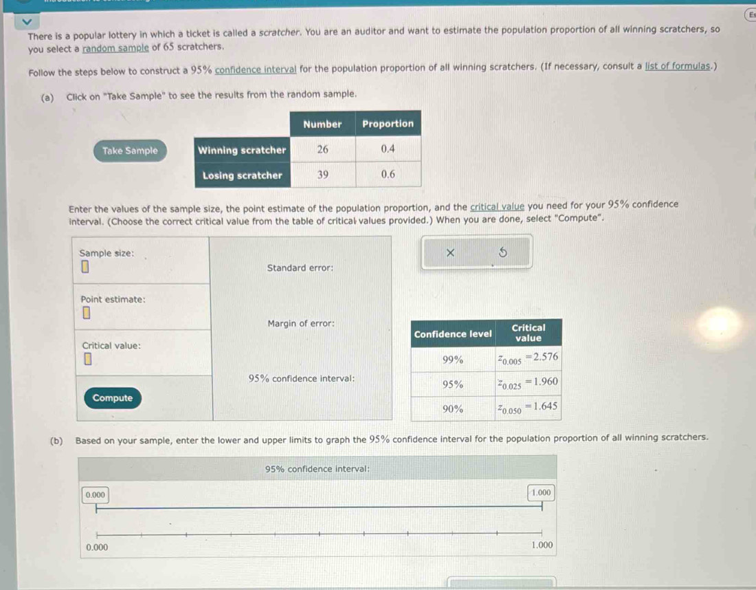 There is a popular lottery in which a ticket is called a scratcher. You are an auditor and want to estimate the population proportion of all winning scratchers, so
you select a random sample of 65 scratchers.
Follow the steps below to construct a 95% confidence interval for the population proportion of all winning scratchers. (If necessary, consult a list of formulas.)
(a) Click on "Take Sample" to see the results from the random sample.
Take Sample
Enter the values of the sample size, the point estimate of the population proportion, and the critical value you need for your 95% confidence
interval. (Choose the correct critical value from the table of critical values provided.) When you are done, select "Compute".
×
(b) Based on your sample, enter the lower and upper limits to graph the 95% confidence interval for the population proportion of all winning scratchers.
95% confidence interval:
0.000 1.000
0.000
1.000