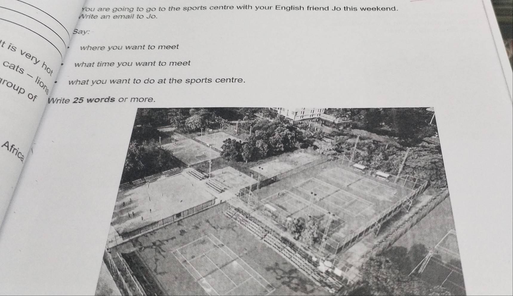 You are going to go to the sports centre with your English friend Jo this weekend. 
_ 
Write an email to Jo. 
Say: 
where you want to meet 
t is very ho 
what time you want to meet 
cats - lior 
what you want to do at the sports centre. 
roup of Write 
Africa