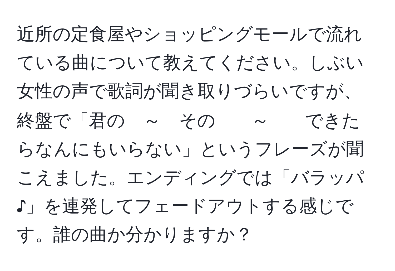 近所の定食屋やショッピングモールで流れている曲について教えてください。しぶい女性の声で歌詞が聞き取りづらいですが、終盤で「君の　～　その　　～　　できたらなんにもいらない」というフレーズが聞こえました。エンディングでは「バラッパ♪」を連発してフェードアウトする感じです。誰の曲か分かりますか？