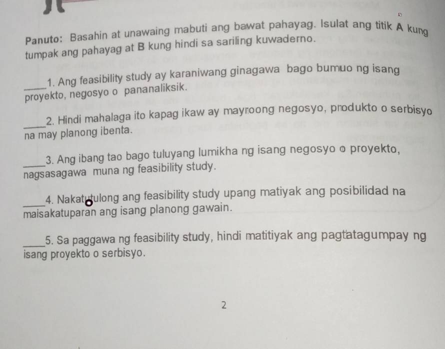 Panuto: Basahin at unawaing mabuti ang bawat pahayag. Isulat ang titik A kung 
tumpak ang pahayag at B kung hindi sa sariling kuwaderno. 
1. Ang feasibility study ay karaniwang ginagawa bago bumuo ng isang 
_proyekto, negosyo o pananaliksik. 
_ 
2. Hindi mahalaga ito kapag ikaw ay mayroong negosyo, produkto o serbisyo 
na may planong ibenta. 
3. Ang ibang tao bago tuluyang lumikha ng isang negosyo o proyekto, 
_nagsasagawa muna ng feasibility study. 
_4. Nakatutulong ang feasibility study upang matiyak ang posibilidad na 
maisakatuparan ang isang planong gawain. 
_5. Sa paggawa ng feasibility study, hindi matitiyak ang pagtatagumpay ng 
isang proyekto o serbisyo. 
2