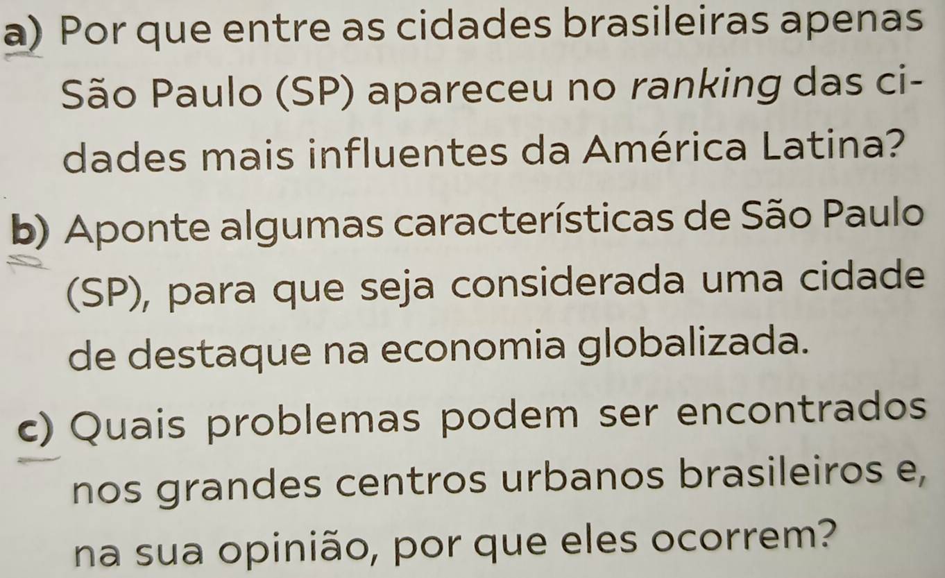 Por que entre as cidades brasileiras apenas 
São Paulo (SP) apareceu no ranking das ci- 
dades mais influentes da América Latina? 
b) Aponte algumas características de São Paulo 
(SP), para que seja considerada uma cidade 
de destaque na economia globalizada. 
c) Quais problemas podem ser encontrados 
nos grandes centros urbanos brasileiros e, 
na sua opinião, por que eles ocorrem?