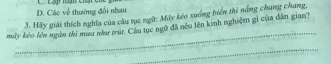 Lạp tuạn chạt ch
D. Các vế thường đối nhau
3. Hãy giải thích nghĩa của câu tục ngữ: Mây kéo xuống biển thì nắng chang chang,
_
mây kéo lên ngàn thì mưa như trút. Câu tục ngữ đã nêu lên kinh nghiệm gì của dân gian?
_