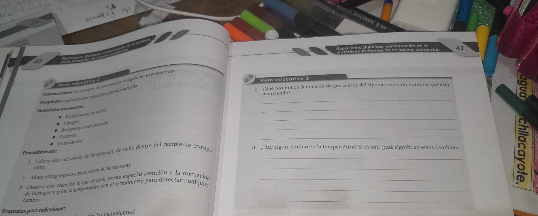 dción de la ma 
Reacciones Qu 
41
40
Reto educativo 1 
Reto educativo 1 
Instrucciones: en equipos de tres realiza el siguiente experimento 
ocurriendo? 
Propósito: explorar una reacción química sencilla 
c. ¿Qué nos indica la emisión de gas acerca del tipo de reacción química que está 
_ 
_ 
Materíales necesarios 
_ 
Bicarbonato de sodio 
Vinagre 
_ 
Recipiente transparente 
_ 
Cuchara 
Termómetro 
Procedimiento: 
1. Coloca una cucharada de bicarbonato de sodio dentro del recipiente transpa-_ 
d. ¿Hay algún cambio en la temperatura? Si es así, ¿qué significan estos cambios? 
rente. 
_ 
2. Añade vinagre poco a poco sobre el bicarbonato 
3. Observa con atención lo que ocurre, presta especial atención a la formación_ 
8 
de burbujas y mide la temperatura con el termómetro para detectar cualquier_ 
cambio. 
_ 
Preguntas para reflexionar: 
s o ngredientes?