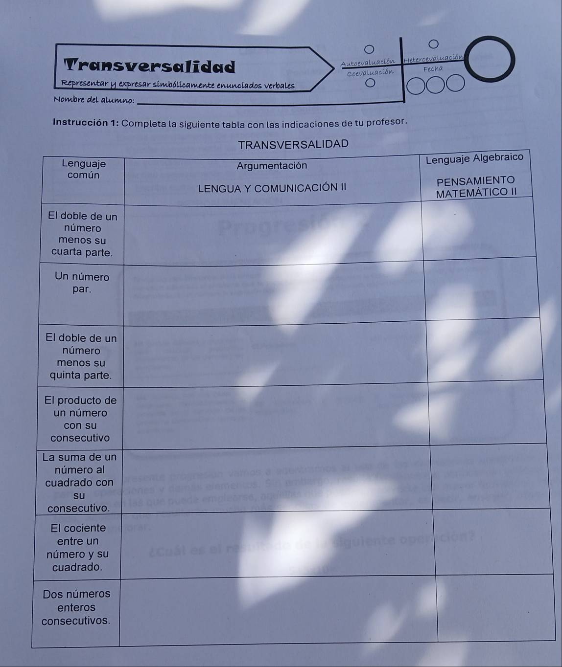 Transversalidad 
Autoevaluación Heteroe luación 
Coevaluación Fecha 
Representar y expresar simbólicamente enunciados verbales 
Nombre del alumno:_ 
Instrucción 1: Completa la siguiente tabla con las indicaciones de tu profesor.