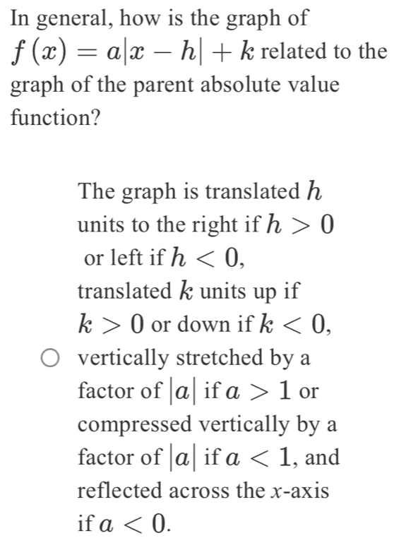 In general, how is the graph of
f(x)=a|x-h|+k related to the 
graph of the parent absolute value 
function? 
The graph is translated h
units to the right if h>0
or left if h<0</tex>, 
translated k units up if
k>0 or down if k<0</tex>, 
vertically stretched by a 
factor of |a| if a>1 or 
compressed vertically by a 
factor of |a| if a<1</tex> , and 
reflected across the x-axis 
if a<0</tex>.