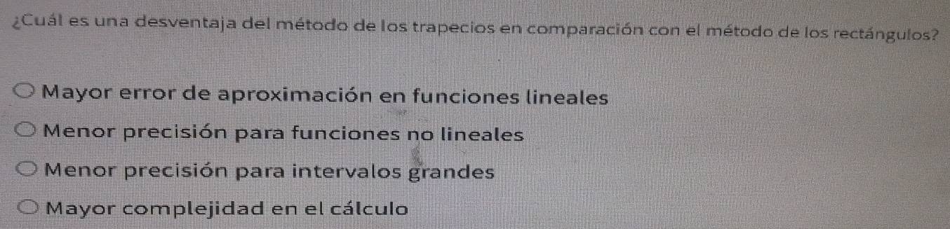 ¿Cuál es una desventaja del método de los trapecios en comparación con el método de los rectángulos?
Mayor error de aproximación en funciones lineales
Menor precisión para funciones no lineales
Menor precisión para intervalos grandes
Mayor complejidad en el cálculo