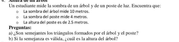 Altura de un arbor 
Un estudiante mide la sombra de un árbol y de un poste de luz. Encuentra que: 
La sombra del árbol mide 10 metros. 
La sombra del poste mide 4 metros. 
. La altura del poste es de 2.5 metros. 
Preguntas: 
a) ¿Son semejantes los triángulos formados por el árbol y el poste? 
b) Si la semejanza es válida, ¿cuál es la altura del árbol?